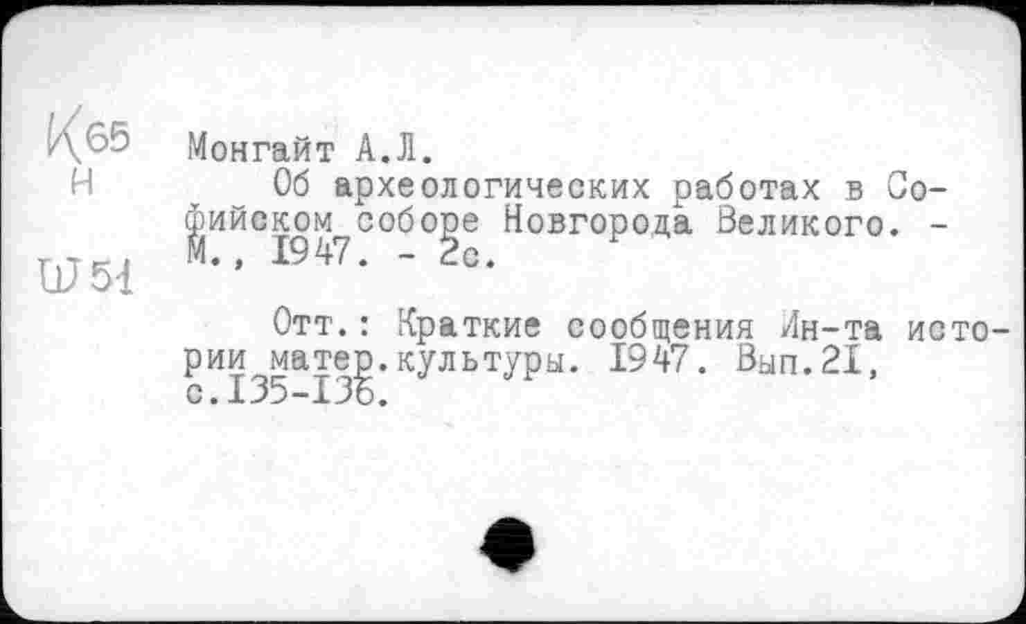 ﻿^65 H
Ш54
Монгайт А.Л.
Об археологических работах в Софийском? соболе Новгорода Великого. -
Отт.: Краткие сообщения Лн-та истории матер.культуры. 1947. Вып.21, с.135-136.